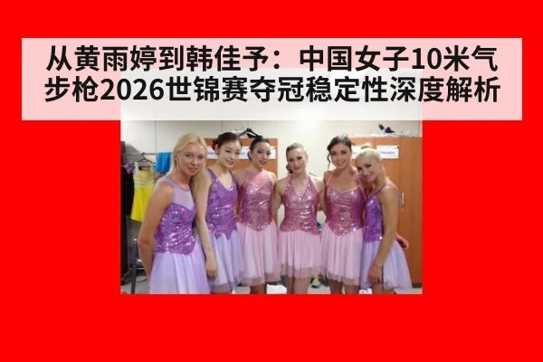从黄雨婷到韩佳予：中国女子10米气步枪2026世锦赛夺冠稳定性深度解析